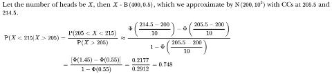 <p>A fair coin is tossed 400 times. Given that it shows a head on more than 205 occasions, find an approximate value for P(a head on fewer than 215 occasions)=___</p>